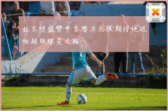 杜兰特盛赞申京潜力无限期待他迈向超级球星之路