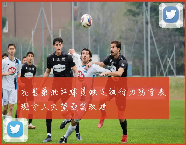 孔塞桑批评球员缺乏执行力防守表现令人失望亟需改进