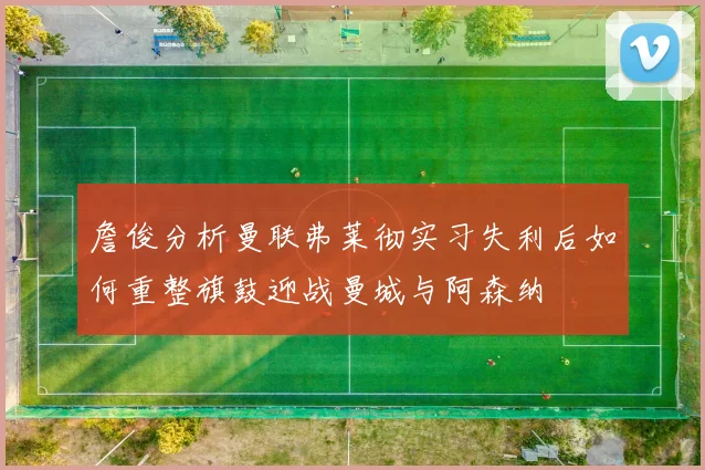 詹俊分析曼联弗莱彻实习失利后如何重整旗鼓迎战曼城与阿森纳