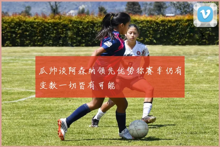 瓜帅谈阿森纳领先优势称赛季仍有变数一切皆有可能