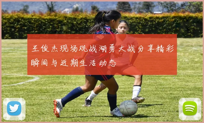 王俊杰现场观战湖勇大战分享精彩瞬间与近期生活动态