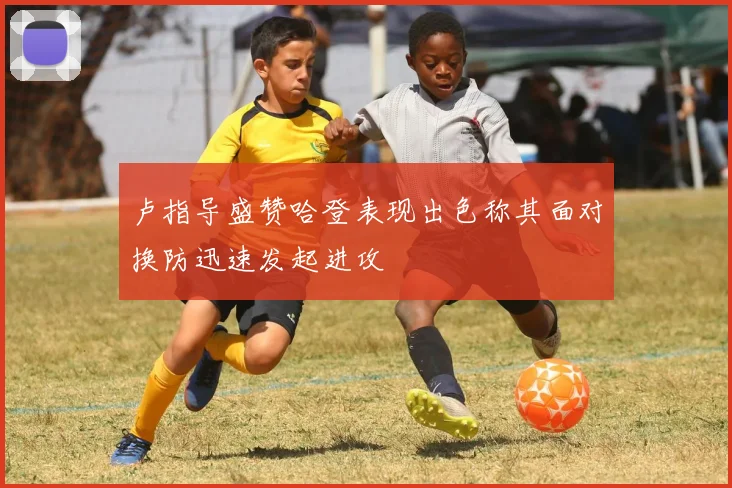 卢指导盛赞哈登表现出色称其面对换防迅速发起进攻