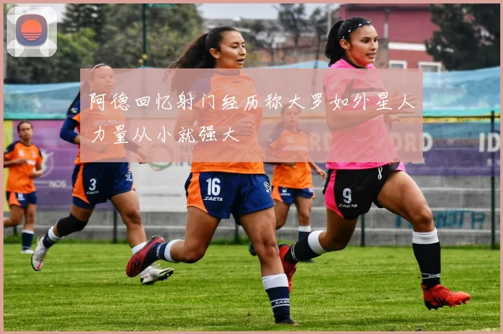 阿德回忆射门经历称大罗如外星人力量从小就强大