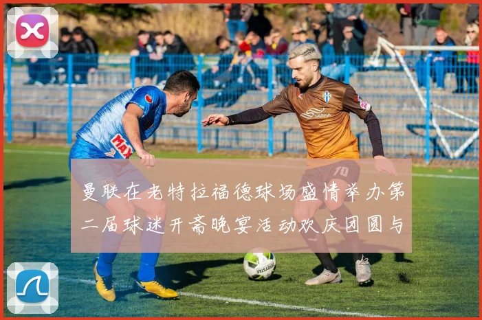 曼联在老特拉福德球场盛情举办第二届球迷开斋晚宴活动欢庆团圆与友谊