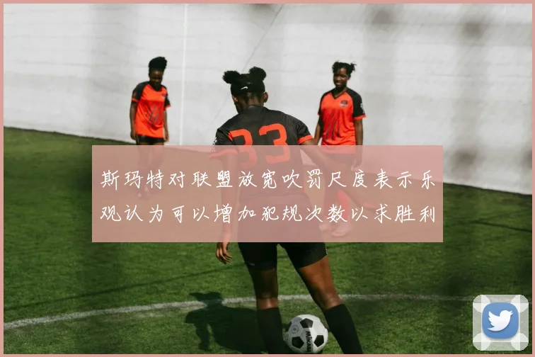 斯玛特对联盟放宽吹罚尺度表示乐观认为可以增加犯规次数以求胜利