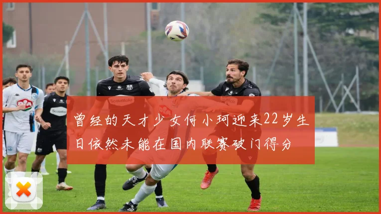 曾经的天才少女何小珂迎来22岁生日依然未能在国内联赛破门得分