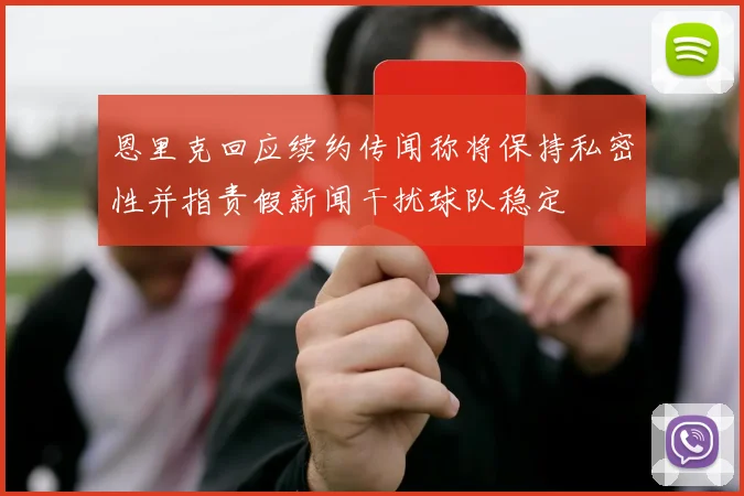 恩里克回应续约传闻称将保持私密性并指责假新闻干扰球队稳定