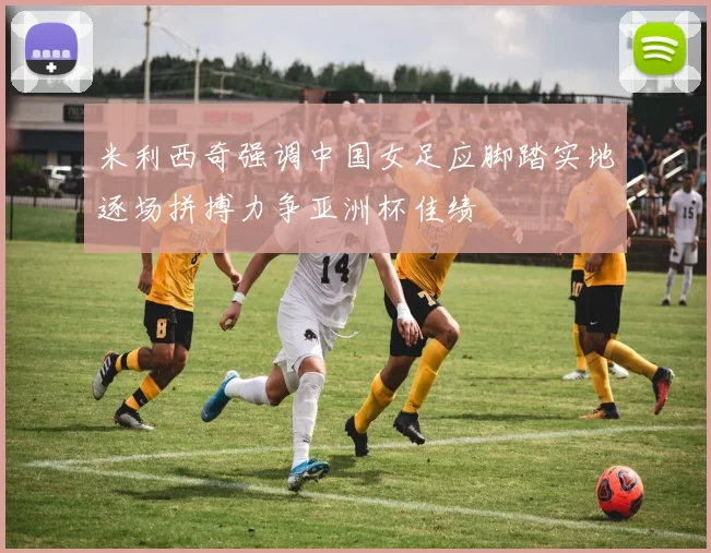 米利西奇强调中国女足应脚踏实地逐场拼搏力争亚洲杯佳绩