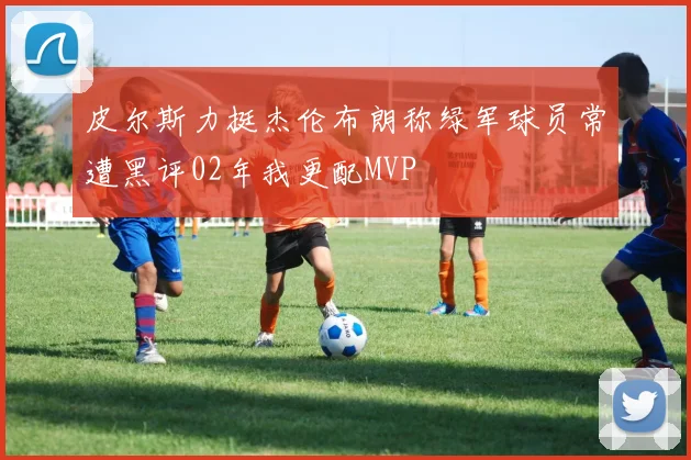 皮尔斯力挺杰伦布朗称绿军球员常遭黑评02年我更配MVP