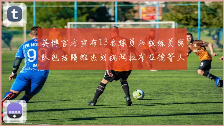 英博官方宣布13名球员和教练员离队包括隋维杰刘祝润拉布亚德等人