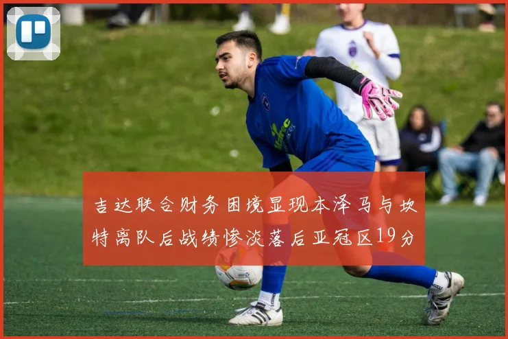 吉达联合财务困境显现本泽马与坎特离队后战绩惨淡落后亚冠区19分
