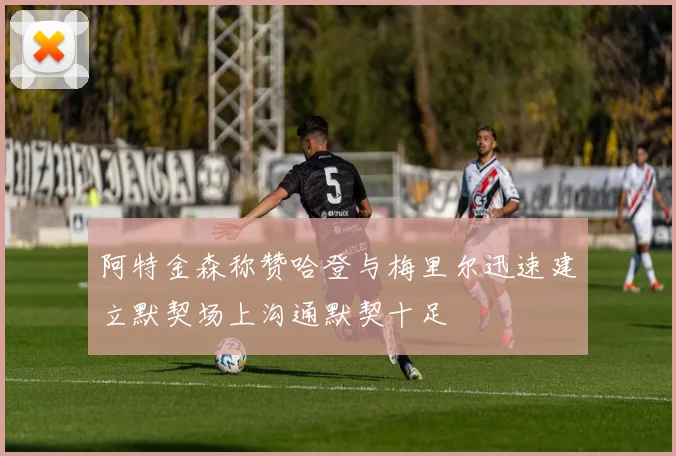 阿特金森称赞哈登与梅里尔迅速建立默契场上沟通默契十足