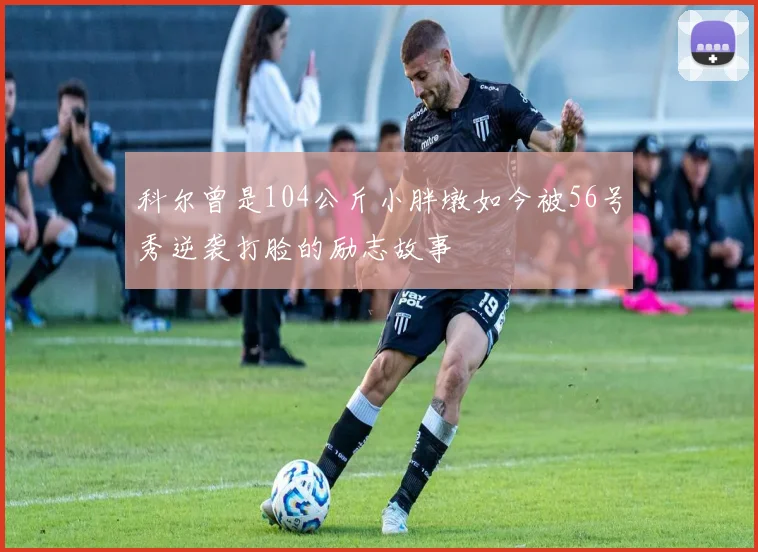 科尔曾是104公斤小胖墩如今被56号秀逆袭打脸的励志故事