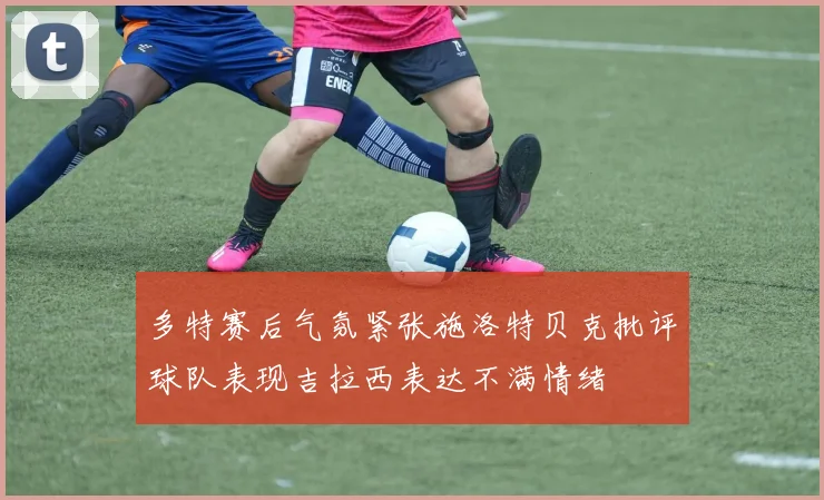 多特赛后气氛紧张施洛特贝克批评球队表现吉拉西表达不满情绪