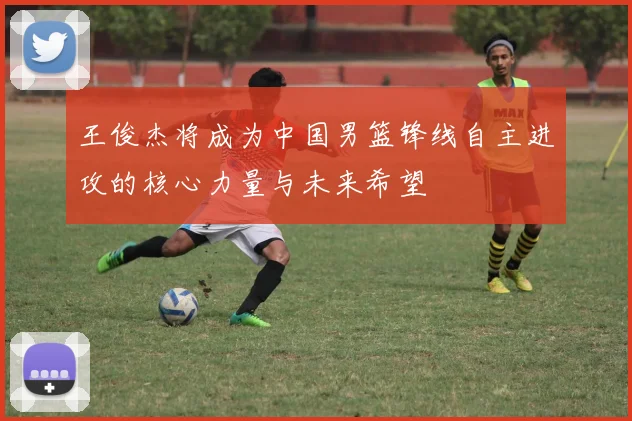 王俊杰将成为中国男篮锋线自主进攻的核心力量与未来希望
