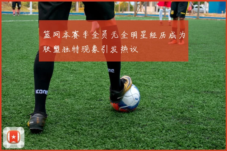 篮网本赛季全员无全明星经历成为联盟独特现象引发热议