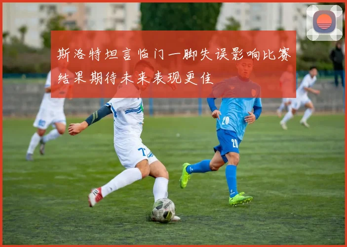 斯洛特坦言临门一脚失误影响比赛结果期待未来表现更佳