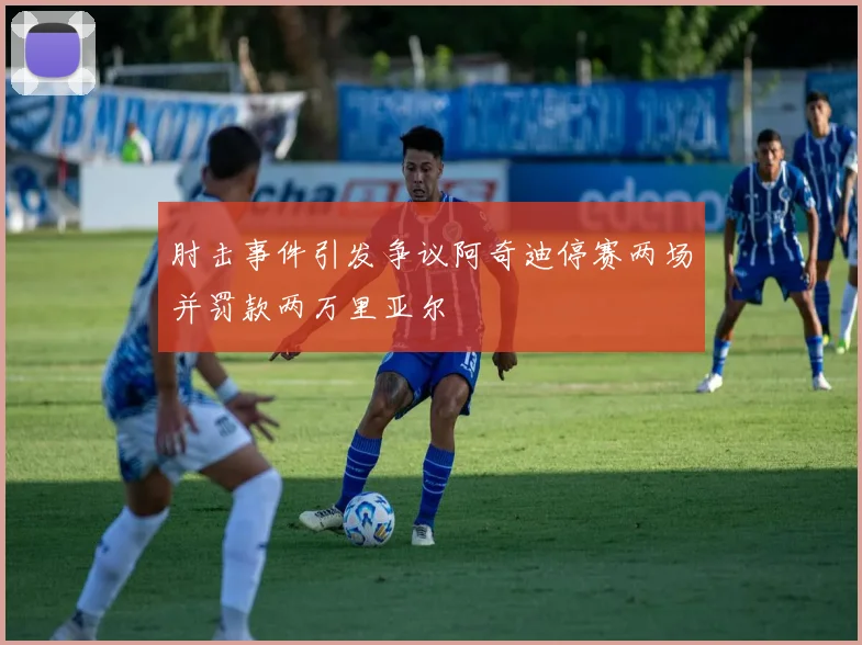 肘击事件引发争议阿奇迪停赛两场并罚款两万里亚尔