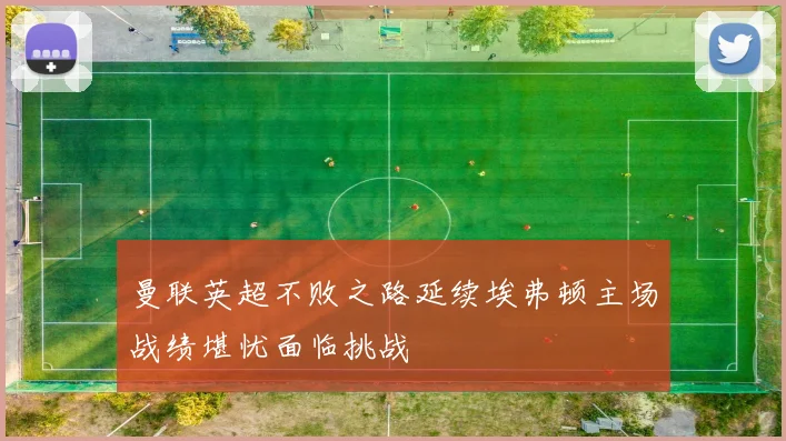曼联英超不败之路延续埃弗顿主场战绩堪忧面临挑战