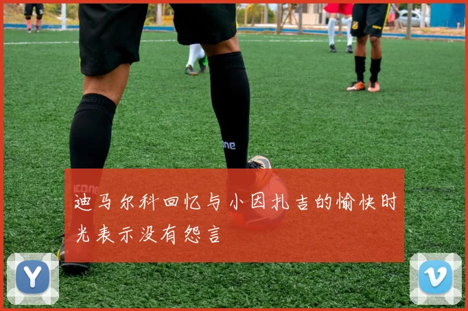 迪马尔科回忆与小因扎吉的愉快时光表示没有怨言
