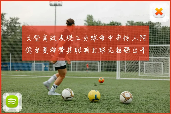 戈登高效表现三分球命中率惊人阿德尔曼称赞其聪明打球无勉强出手
