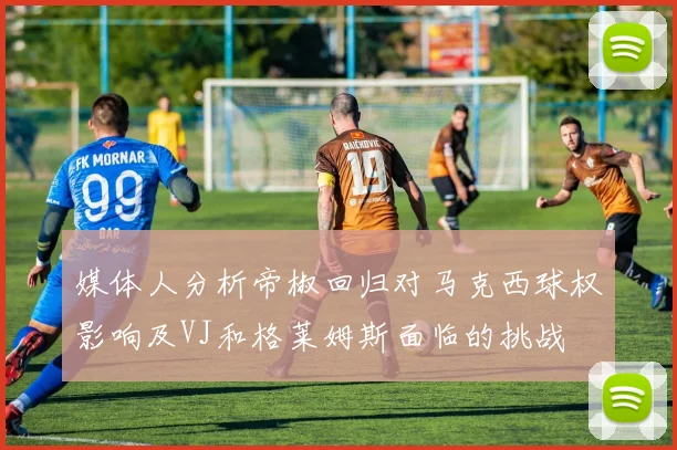 媒体人分析帝椒回归对马克西球权影响及VJ和格莱姆斯面临的挑战