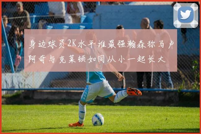 身边球员2K水平谁最强瀚森称马卢阿奇与克莱顿如同从小一起长大