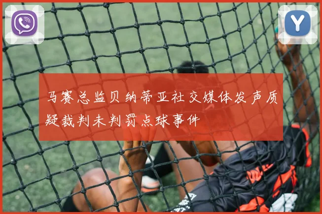 马赛总监贝纳蒂亚社交媒体发声质疑裁判未判罚点球事件