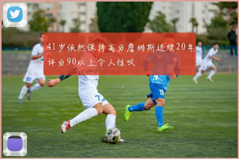 41岁依然保持高分詹姆斯连续20年评分90以上令人惊叹