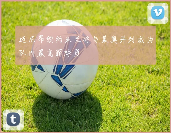 迈尼昂续约米兰将与莱奥并列成为队内最高薪球员