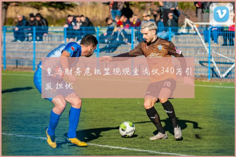 皇马财务危机显现现金流仅340万引发担忧