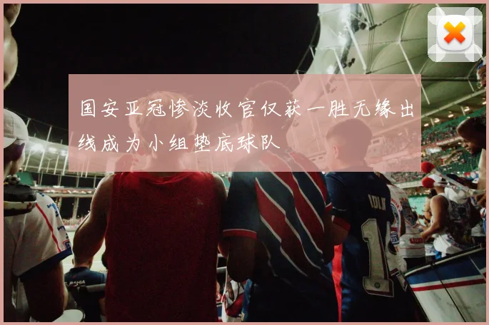 国安亚冠惨淡收官仅获一胜无缘出线成为小组垫底球队