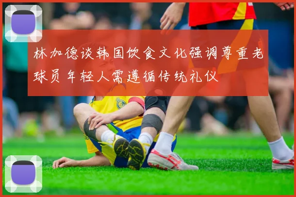 林加德谈韩国饮食文化强调尊重老球员年轻人需遵循传统礼仪