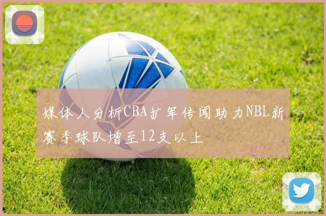 媒体人分析CBA扩军传闻助力NBL新赛季球队增至12支以上