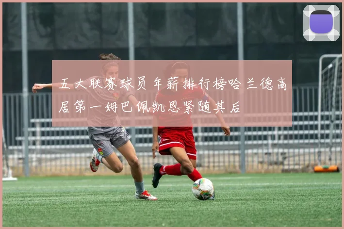 五大联赛球员年薪排行榜哈兰德高居第一姆巴佩凯恩紧随其后